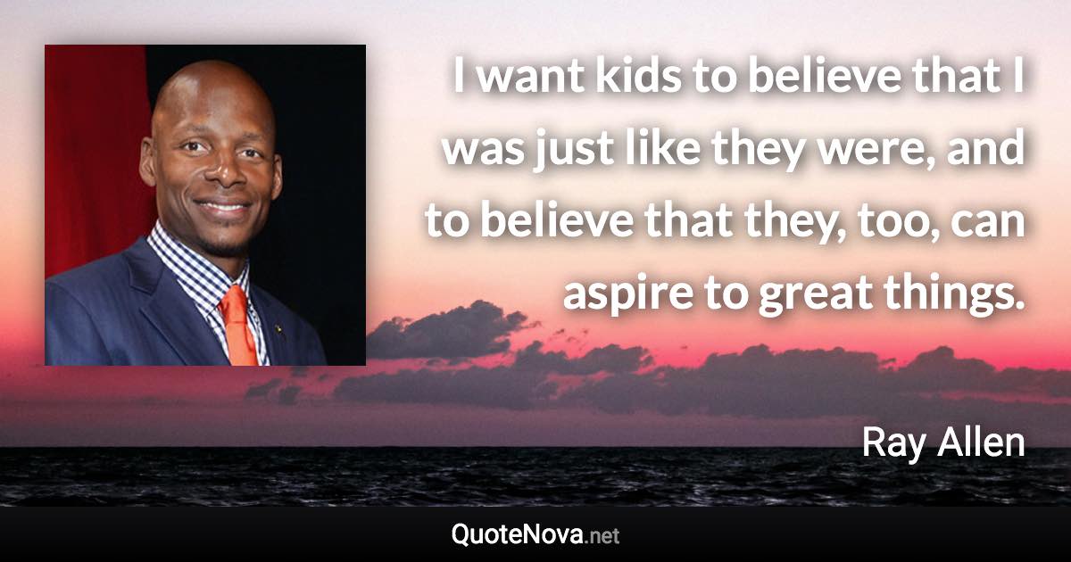 I want kids to believe that I was just like they were, and to believe that they, too, can aspire to great things. - Ray Allen quote