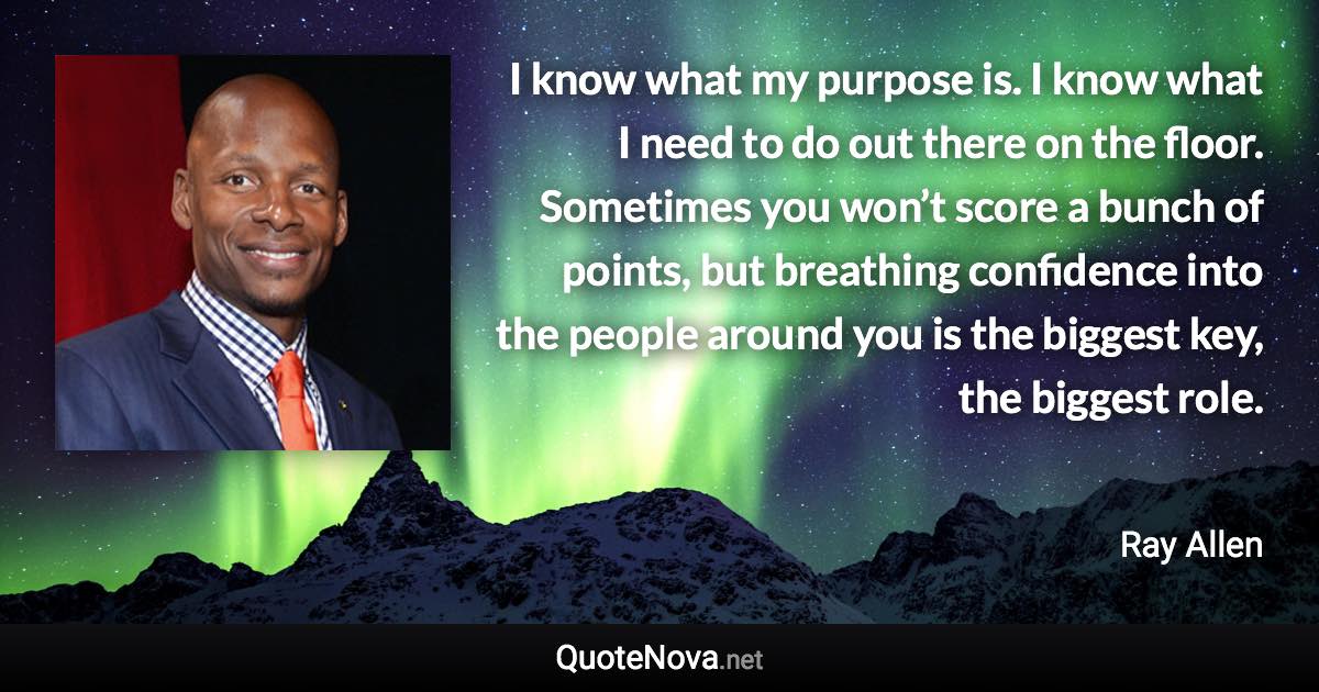 I know what my purpose is. I know what I need to do out there on the floor. Sometimes you won’t score a bunch of points, but breathing confidence into the people around you is the biggest key, the biggest role. - Ray Allen quote