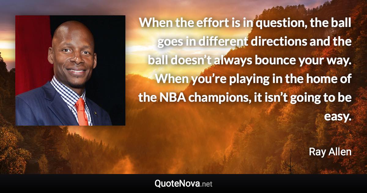 When the effort is in question, the ball goes in different directions and the ball doesn’t always bounce your way. When you’re playing in the home of the NBA champions, it isn’t going to be easy. - Ray Allen quote