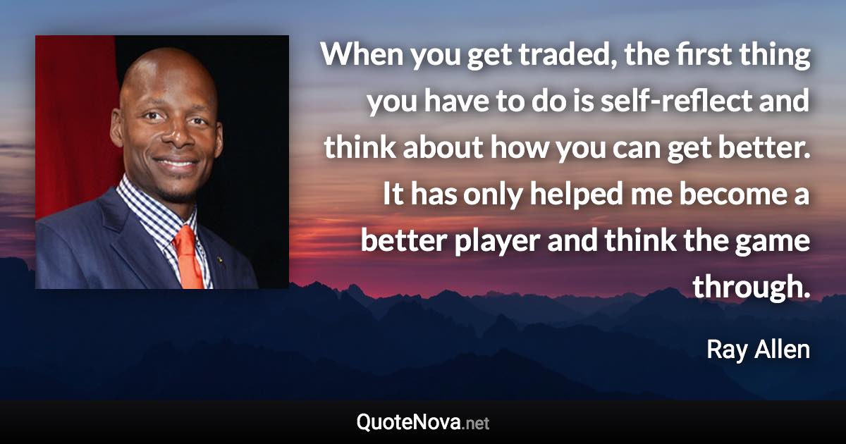 When you get traded, the first thing you have to do is self-reflect and think about how you can get better. It has only helped me become a better player and think the game through. - Ray Allen quote