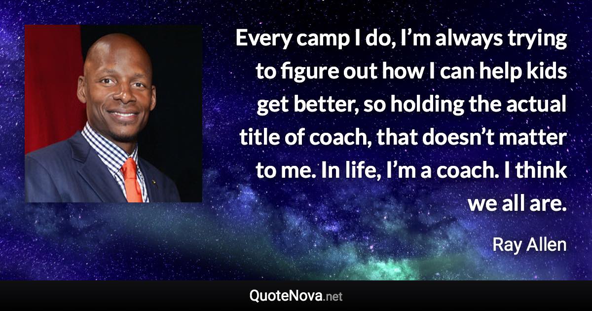 Every camp I do, I’m always trying to figure out how I can help kids get better, so holding the actual title of coach, that doesn’t matter to me. In life, I’m a coach. I think we all are. - Ray Allen quote
