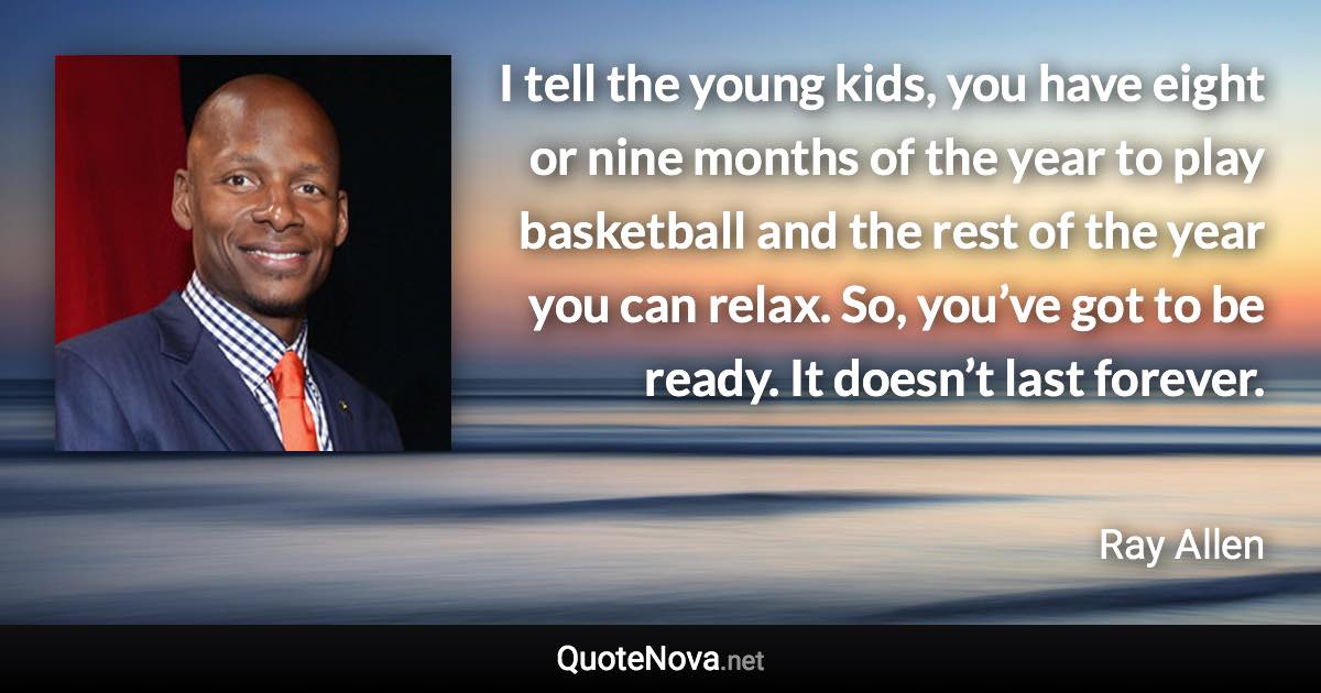 I tell the young kids, you have eight or nine months of the year to play basketball and the rest of the year you can relax. So, you’ve got to be ready. It doesn’t last forever. - Ray Allen quote