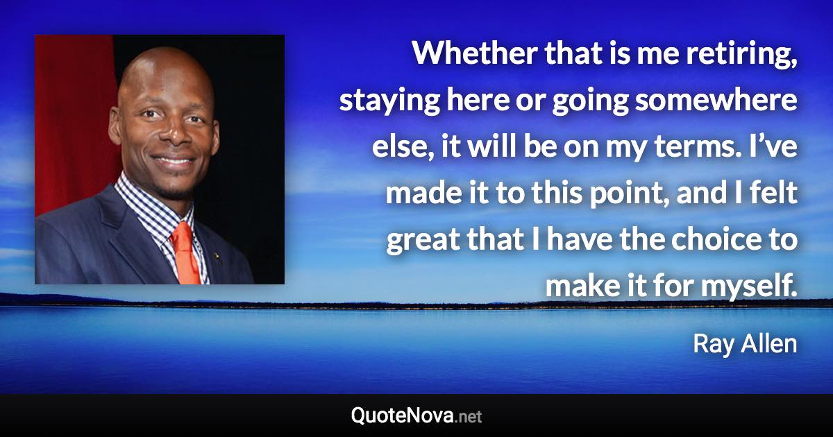 Whether that is me retiring, staying here or going somewhere else, it will be on my terms. I’ve made it to this point, and I felt great that I have the choice to make it for myself. - Ray Allen quote