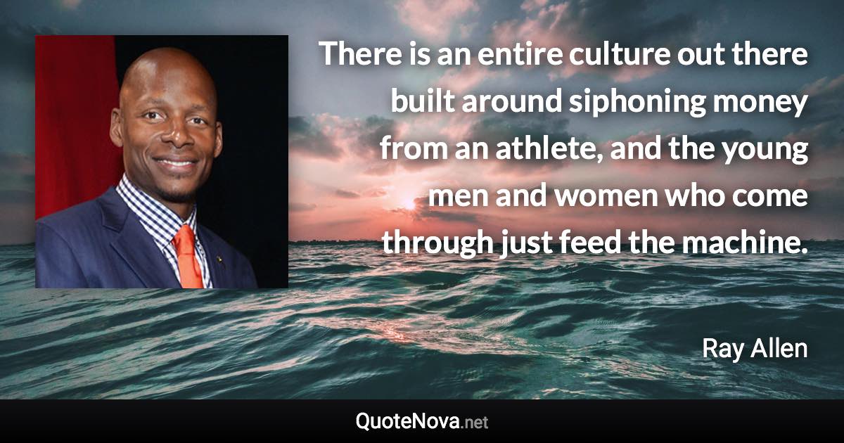 There is an entire culture out there built around siphoning money from an athlete, and the young men and women who come through just feed the machine. - Ray Allen quote