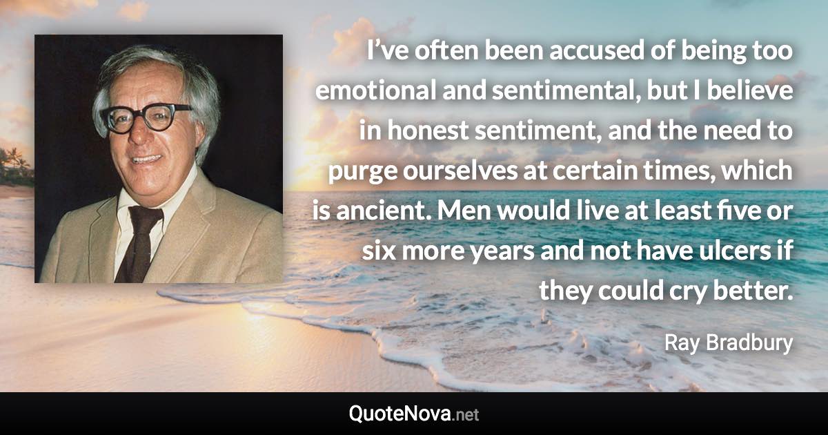 I’ve often been accused of being too emotional and sentimental, but I believe in honest sentiment, and the need to purge ourselves at certain times, which is ancient. Men would live at least five or six more years and not have ulcers if they could cry better. - Ray Bradbury quote