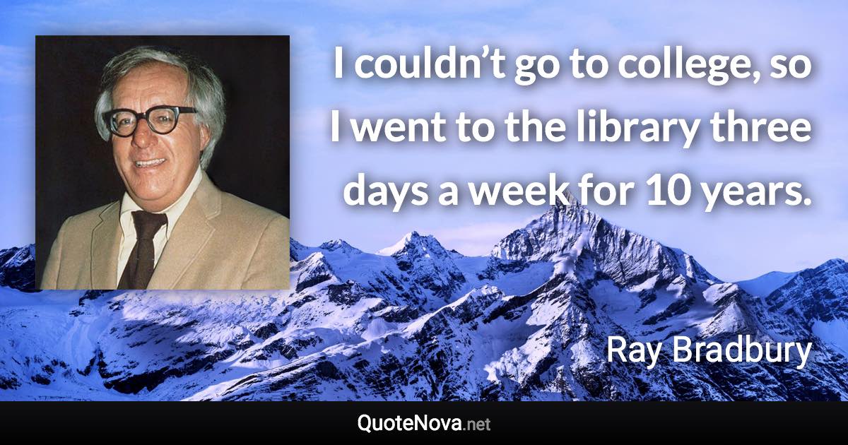 I couldn’t go to college, so I went to the library three days a week for 10 years. - Ray Bradbury quote