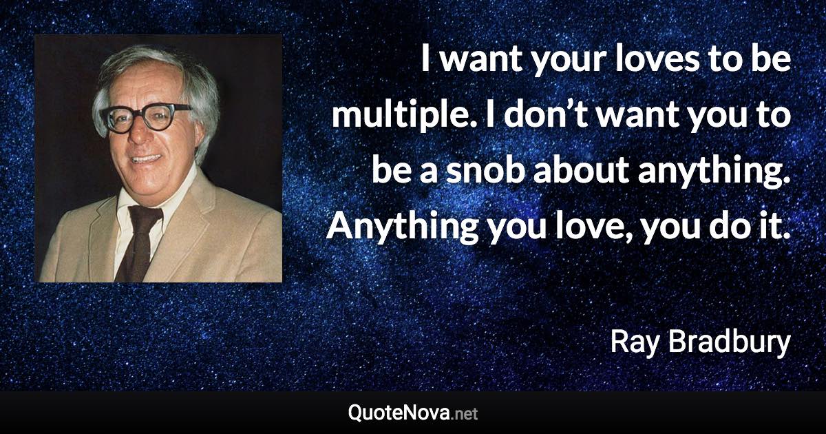 I want your loves to be multiple. I don’t want you to be a snob about anything. Anything you love, you do it. - Ray Bradbury quote