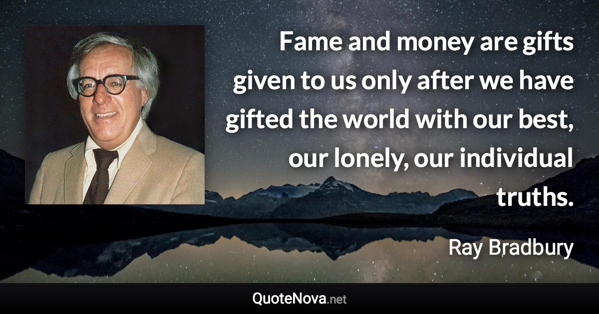 Fame and money are gifts given to us only after we have gifted the world with our best, our lonely, our individual truths. - Ray Bradbury quote