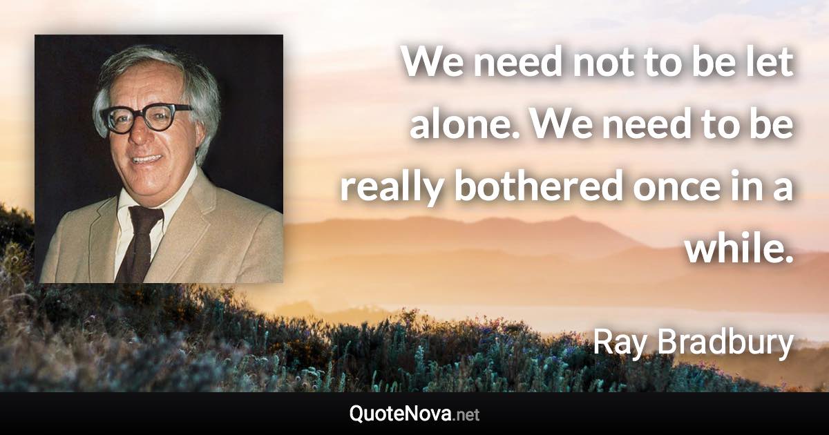 We need not to be let alone. We need to be really bothered once in a while. - Ray Bradbury quote