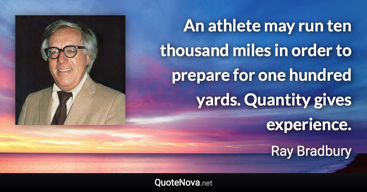 An athlete may run ten thousand miles in order to prepare for one hundred yards. Quantity gives experience. - Ray Bradbury quote