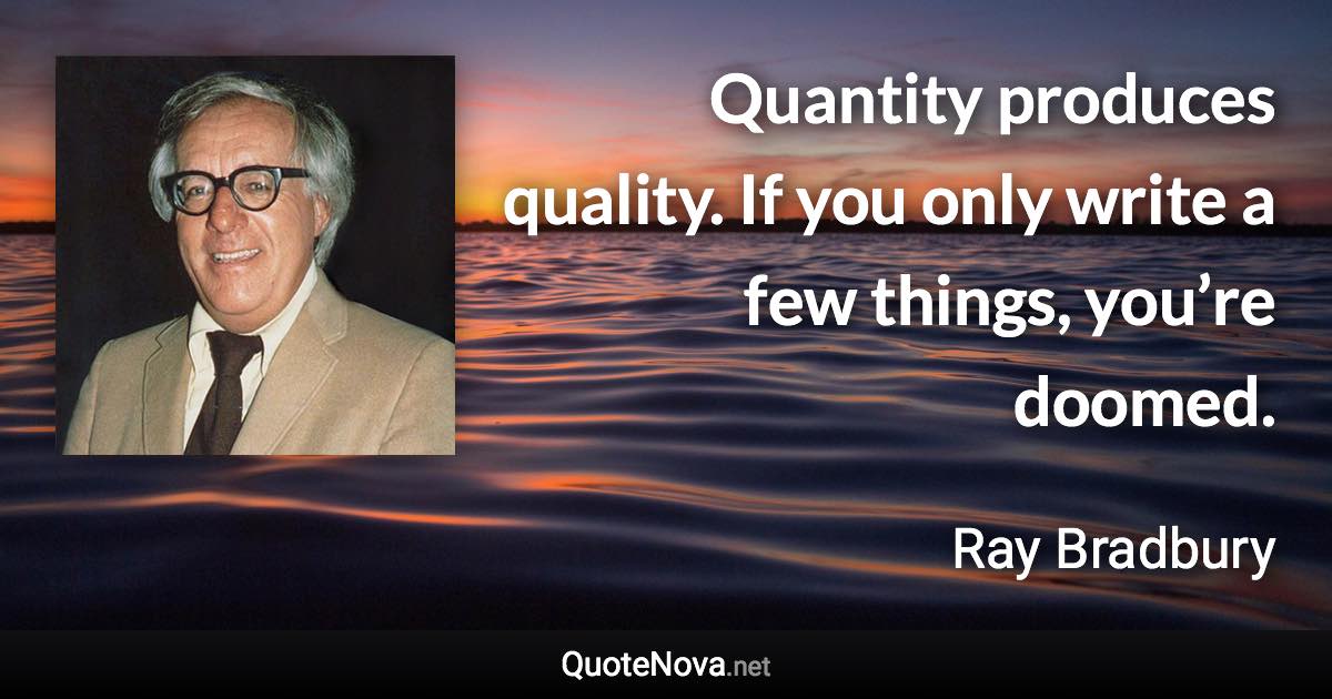 Quantity produces quality. If you only write a few things, you’re doomed. - Ray Bradbury quote