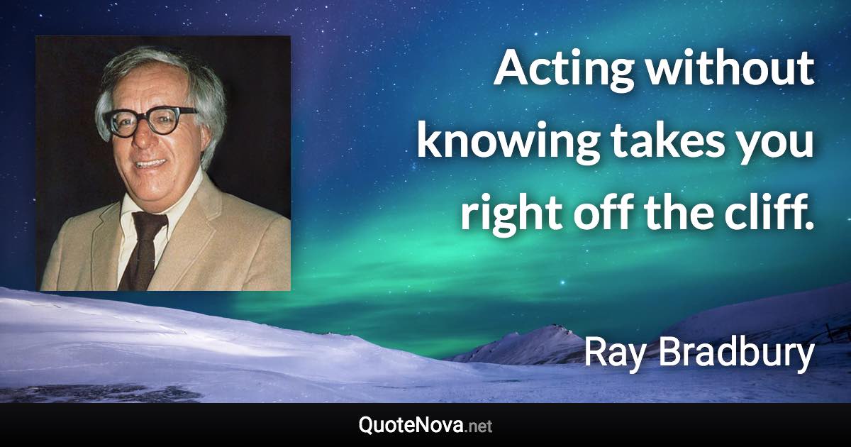 Acting without knowing takes you right off the cliff. - Ray Bradbury quote