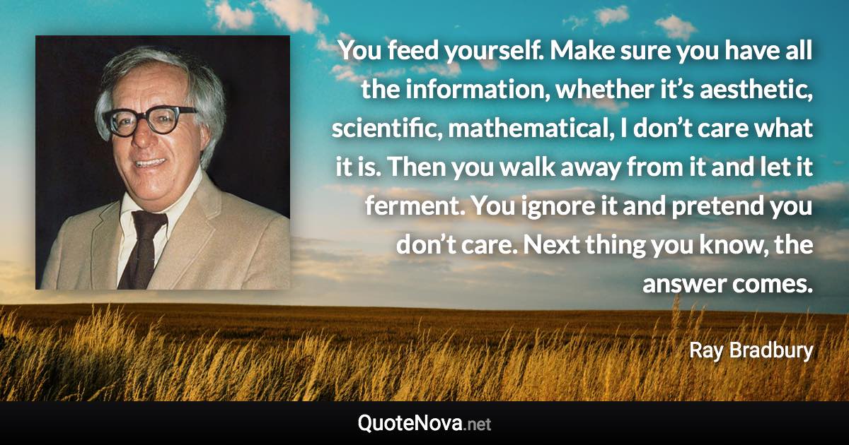 You feed yourself. Make sure you have all the information, whether it’s aesthetic, scientific, mathematical, I don’t care what it is. Then you walk away from it and let it ferment. You ignore it and pretend you don’t care. Next thing you know, the answer comes. - Ray Bradbury quote