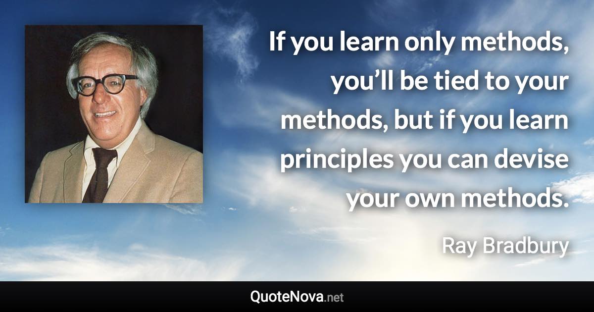 If you learn only methods, you’ll be tied to your methods, but if you learn principles you can devise your own methods. - Ray Bradbury quote