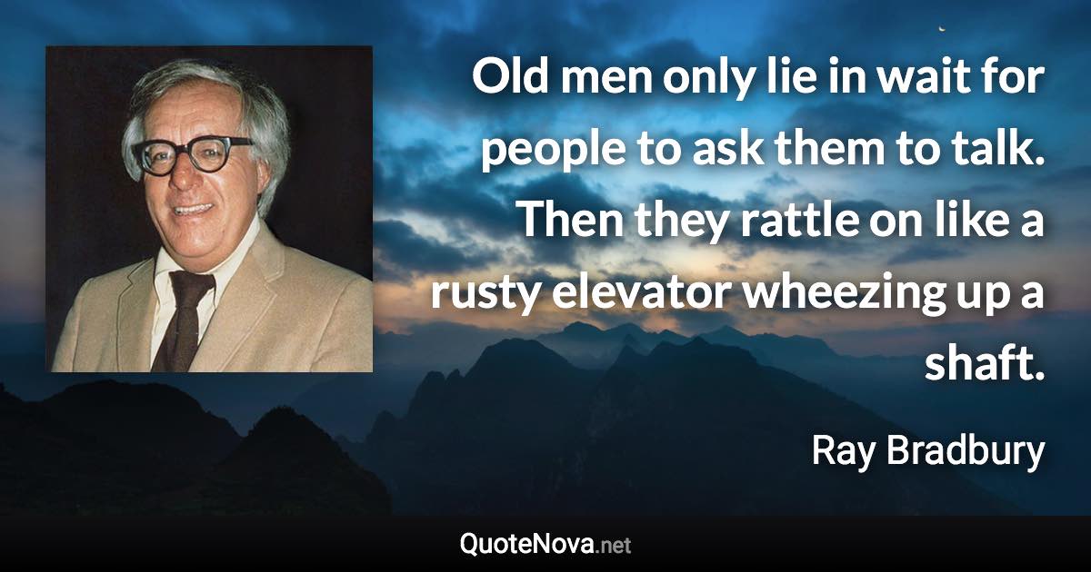 Old men only lie in wait for people to ask them to talk. Then they rattle on like a rusty elevator wheezing up a shaft. - Ray Bradbury quote