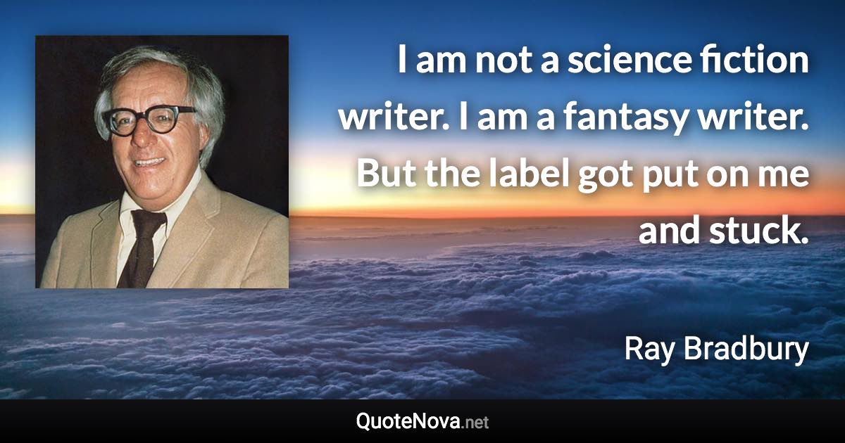 I am not a science fiction writer. I am a fantasy writer. But the label got put on me and stuck. - Ray Bradbury quote