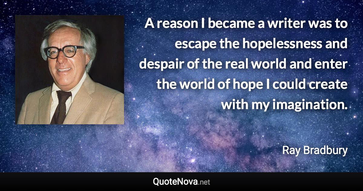 A reason I became a writer was to escape the hopelessness and despair of the real world and enter the world of hope I could create with my imagination. - Ray Bradbury quote