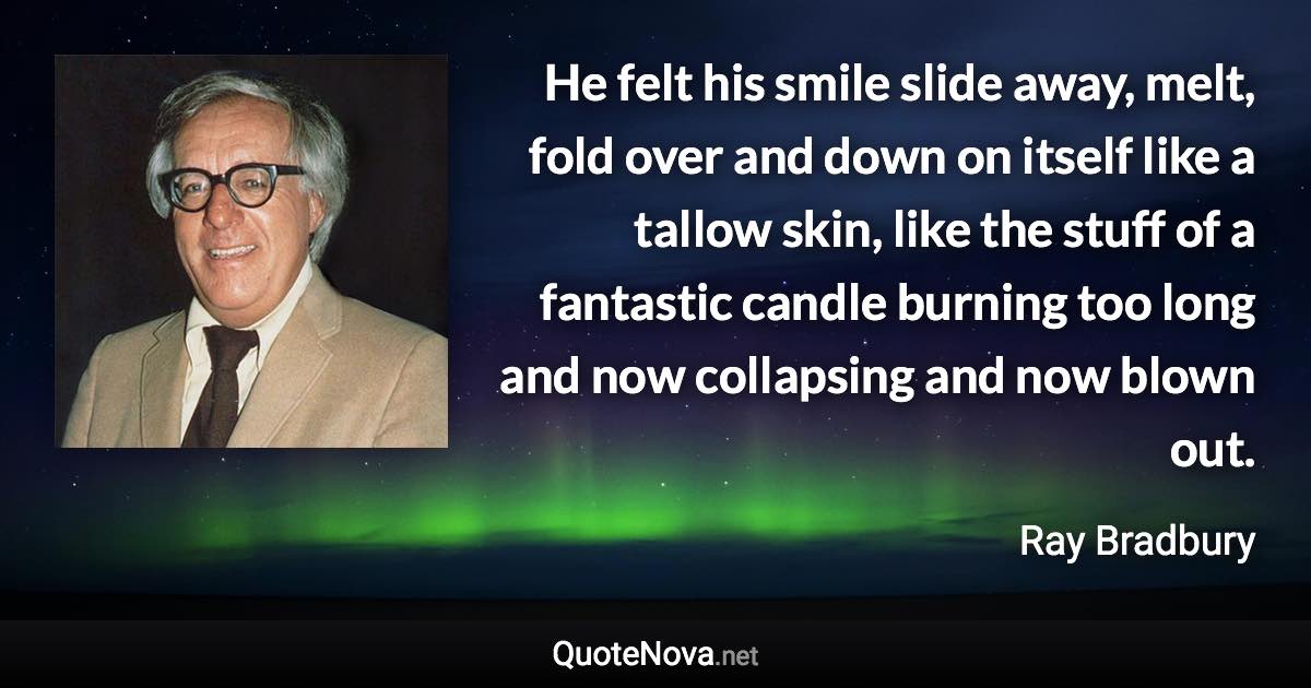 He felt his smile slide away, melt, fold over and down on itself like a tallow skin, like the stuff of a fantastic candle burning too long and now collapsing and now blown out. - Ray Bradbury quote