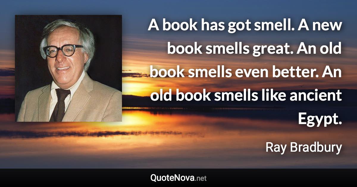 A book has got smell. A new book smells great. An old book smells even better. An old book smells like ancient Egypt. - Ray Bradbury quote