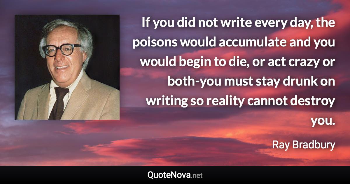 If you did not write every day, the poisons would accumulate and you would begin to die, or act crazy or both-you must stay drunk on writing so reality cannot destroy you. - Ray Bradbury quote