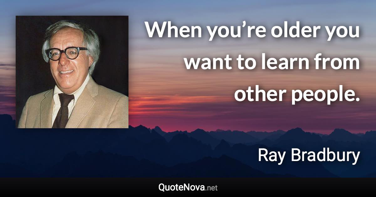 When you’re older you want to learn from other people. - Ray Bradbury quote