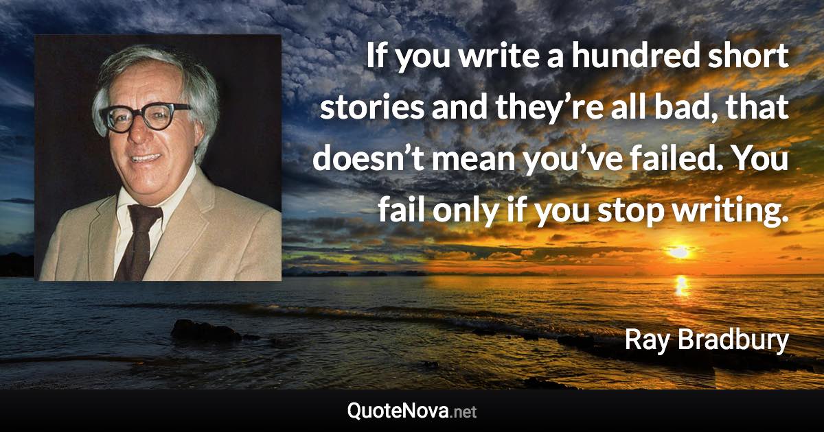 If you write a hundred short stories and they’re all bad, that doesn’t mean you’ve failed. You fail only if you stop writing. - Ray Bradbury quote