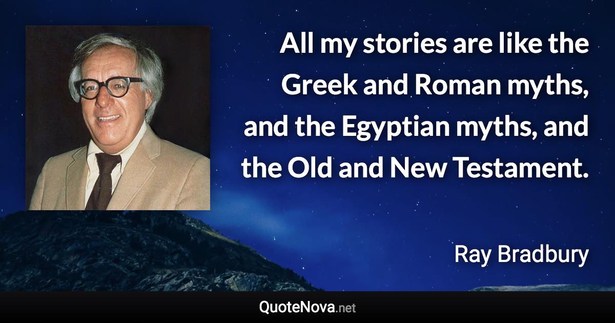 All my stories are like the Greek and Roman myths, and the Egyptian myths, and the Old and New Testament. - Ray Bradbury quote