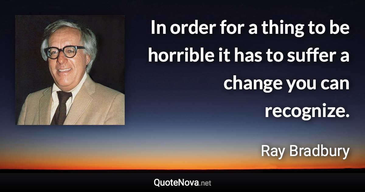 In order for a thing to be horrible it has to suffer a change you can recognize. - Ray Bradbury quote