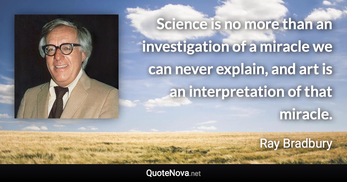 Science is no more than an investigation of a miracle we can never explain, and art is an interpretation of that miracle. - Ray Bradbury quote