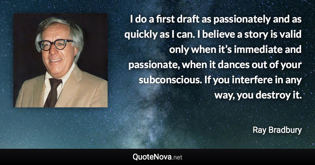 I do a first draft as passionately and as quickly as I can. I believe a story is valid only when it’s immediate and passionate, when it dances out of your subconscious. If you interfere in any way, you destroy it. - Ray Bradbury quote