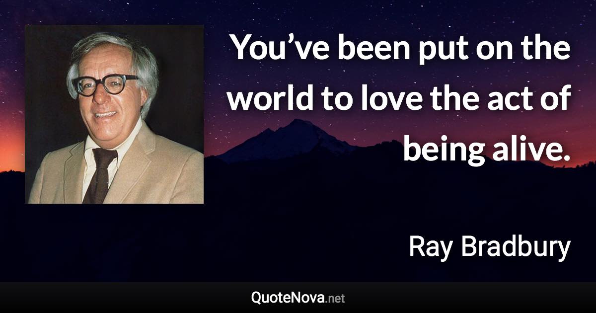 You’ve been put on the world to love the act of being alive. - Ray Bradbury quote