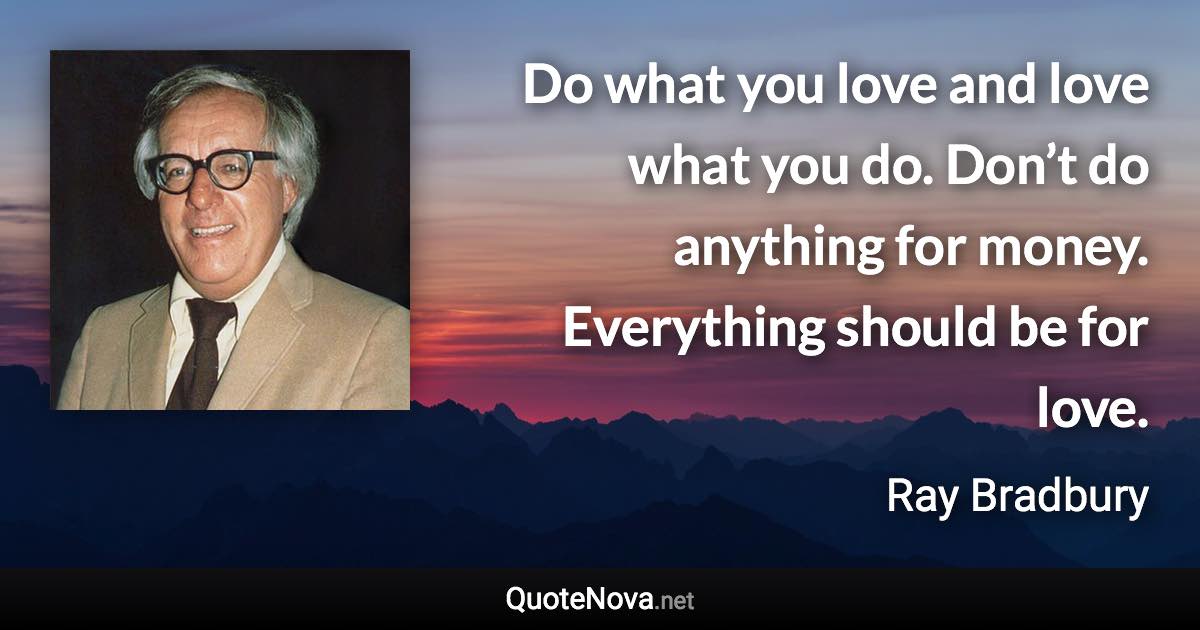 Do what you love and love what you do. Don’t do anything for money. Everything should be for love. - Ray Bradbury quote