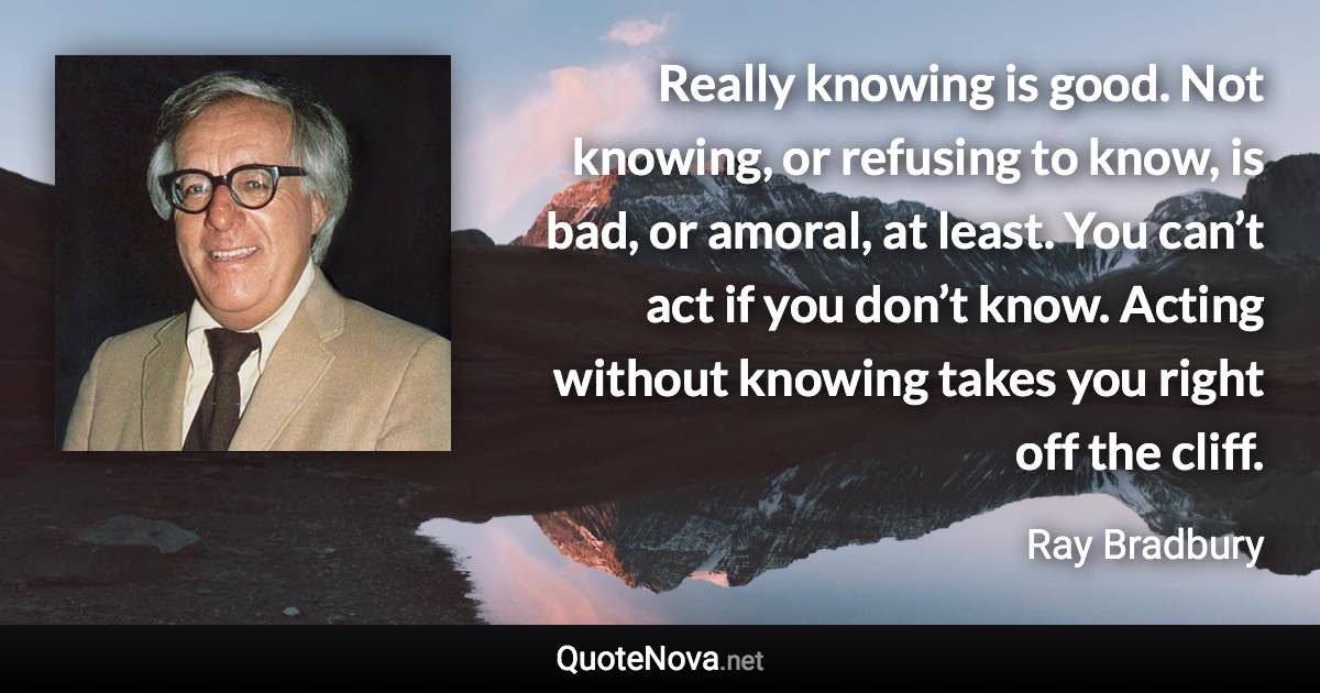 Really knowing is good. Not knowing, or refusing to know, is bad, or amoral, at least. You can’t act if you don’t know. Acting without knowing takes you right off the cliff. - Ray Bradbury quote