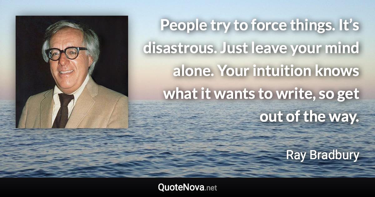 People try to force things. It’s disastrous. Just leave your mind alone. Your intuition knows what it wants to write, so get out of the way. - Ray Bradbury quote