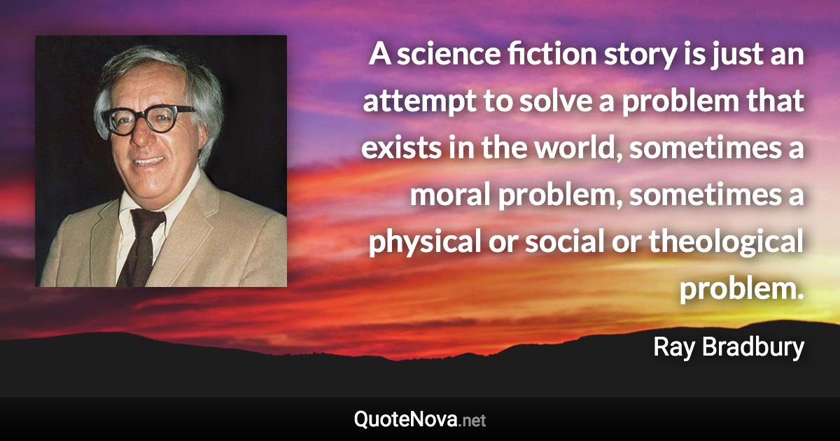 A science fiction story is just an attempt to solve a problem that exists in the world, sometimes a moral problem, sometimes a physical or social or theological problem. - Ray Bradbury quote