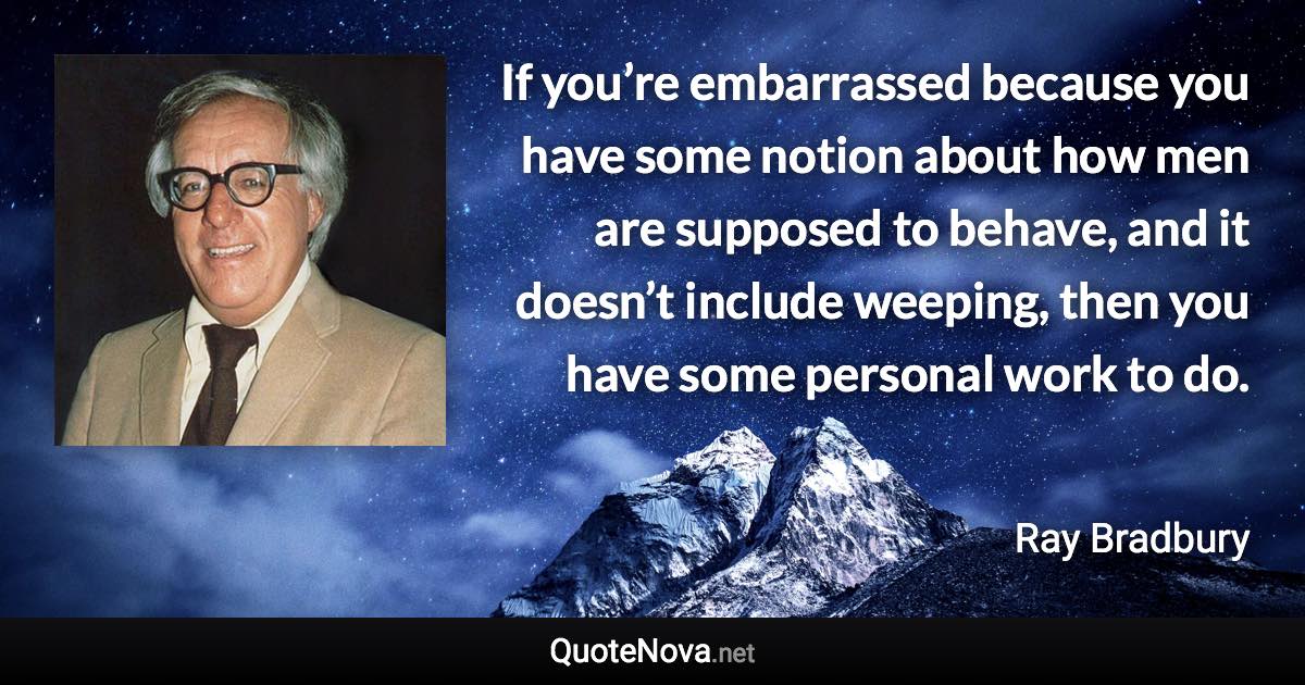 If you’re embarrassed because you have some notion about how men are supposed to behave, and it doesn’t include weeping, then you have some personal work to do. - Ray Bradbury quote