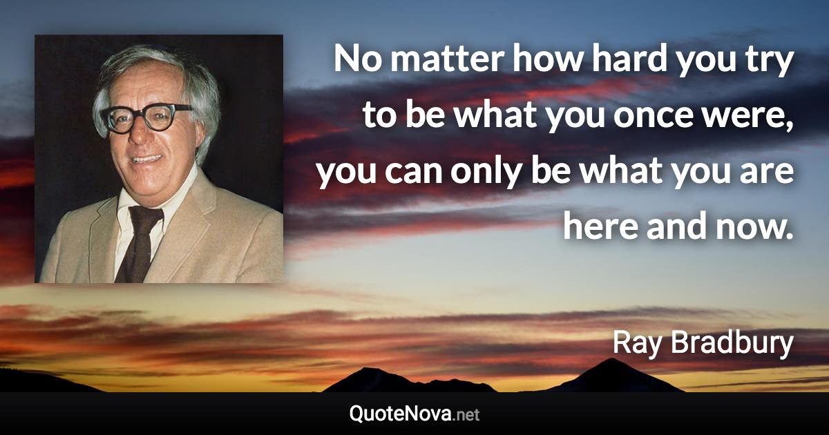 No matter how hard you try to be what you once were, you can only be what you are here and now. - Ray Bradbury quote