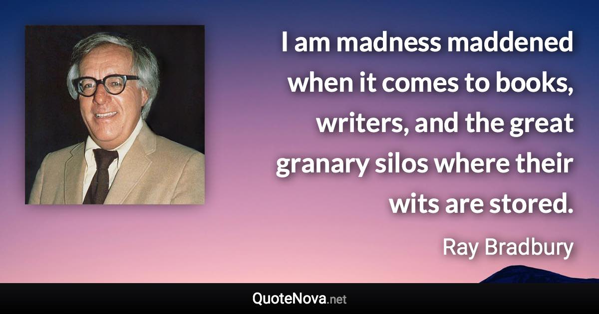 I am madness maddened when it comes to books, writers, and the great granary silos where their wits are stored. - Ray Bradbury quote