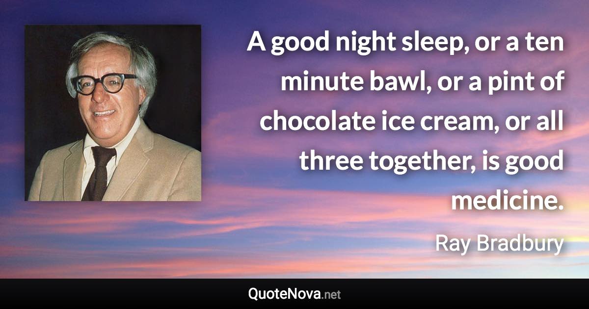 A good night sleep, or a ten minute bawl, or a pint of chocolate ice cream, or all three together, is good medicine. - Ray Bradbury quote