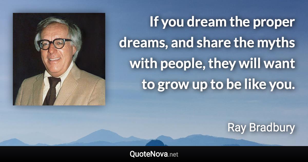 If you dream the proper dreams, and share the myths with people, they will want to grow up to be like you. - Ray Bradbury quote