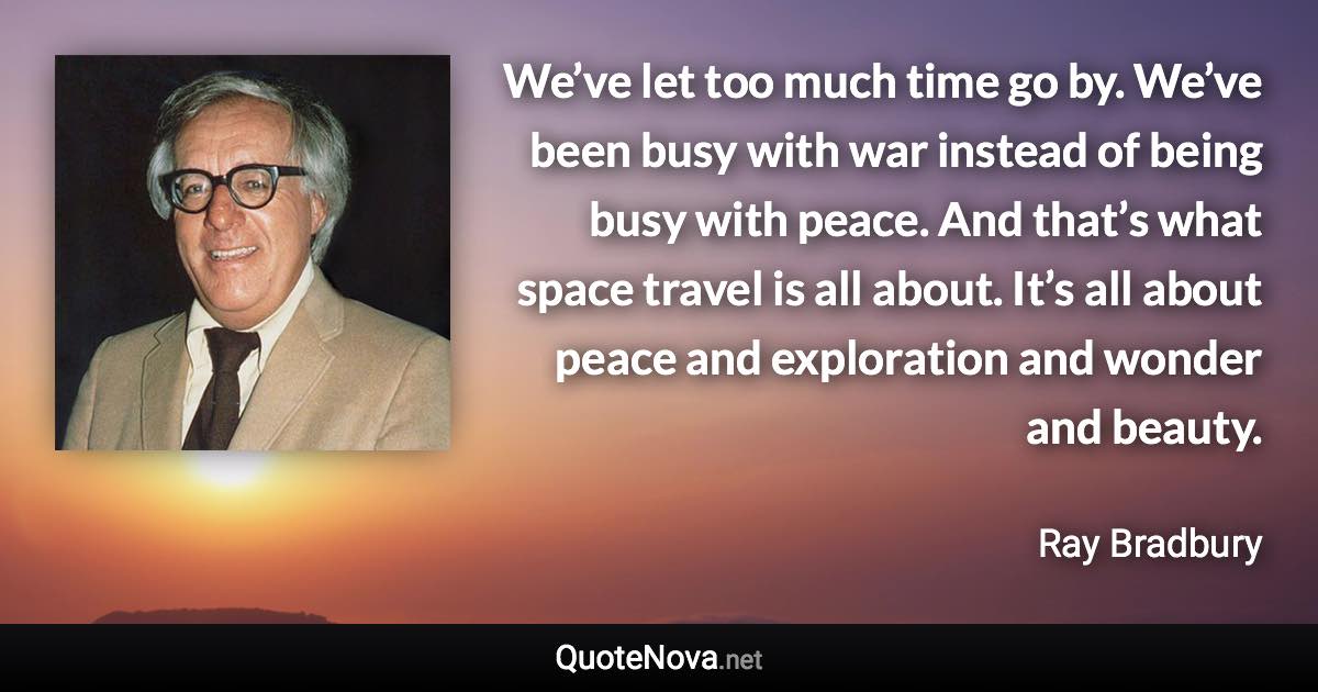 We’ve let too much time go by. We’ve been busy with war instead of being busy with peace. And that’s what space travel is all about. It’s all about peace and exploration and wonder and beauty. - Ray Bradbury quote