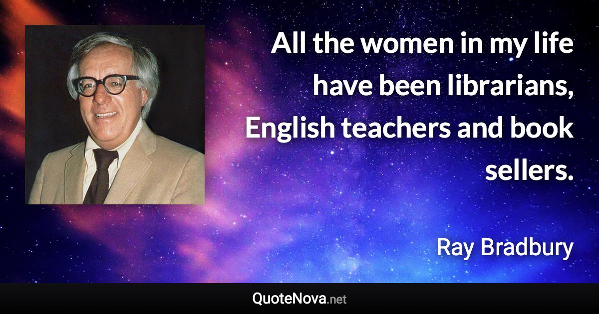 All the women in my life have been librarians, English teachers and book sellers. - Ray Bradbury quote