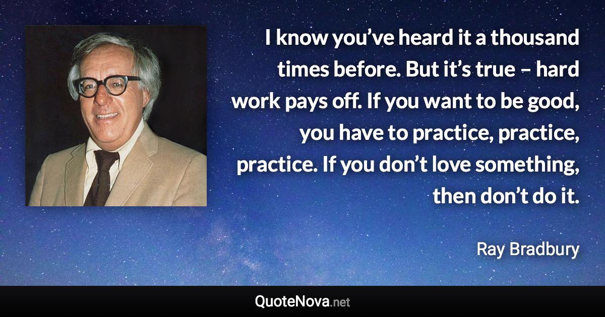 I know you’ve heard it a thousand times before. But it’s true – hard work pays off. If you want to be good, you have to practice, practice, practice. If you don’t love something, then don’t do it. - Ray Bradbury quote