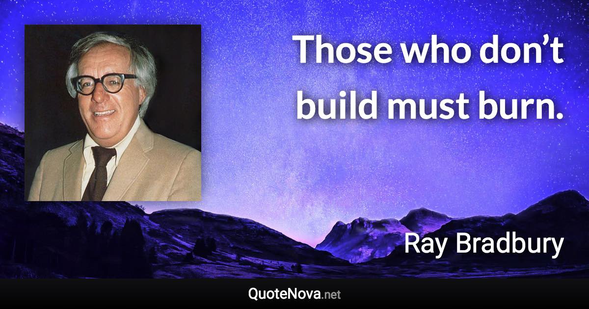 Those who don’t build must burn. - Ray Bradbury quote