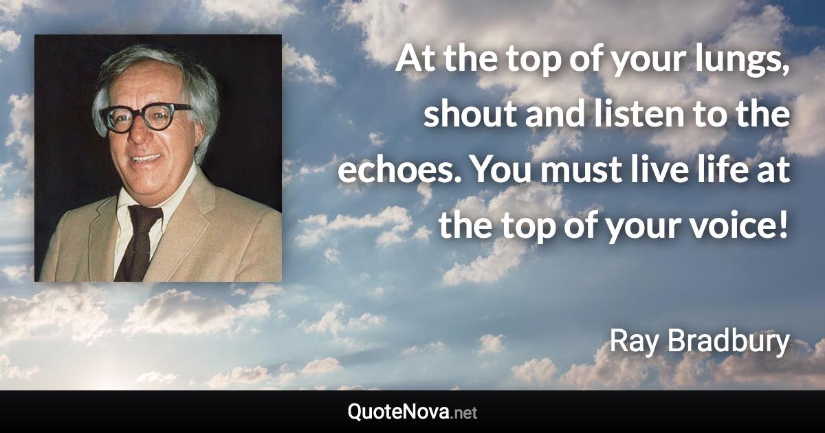 At the top of your lungs, shout and listen to the echoes. You must live life at the top of your voice! - Ray Bradbury quote