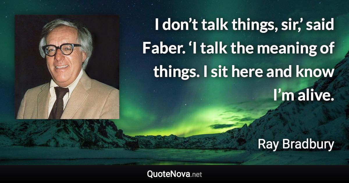 I don’t talk things, sir,’ said Faber. ‘I talk the meaning of things. I sit here and know I’m alive. - Ray Bradbury quote