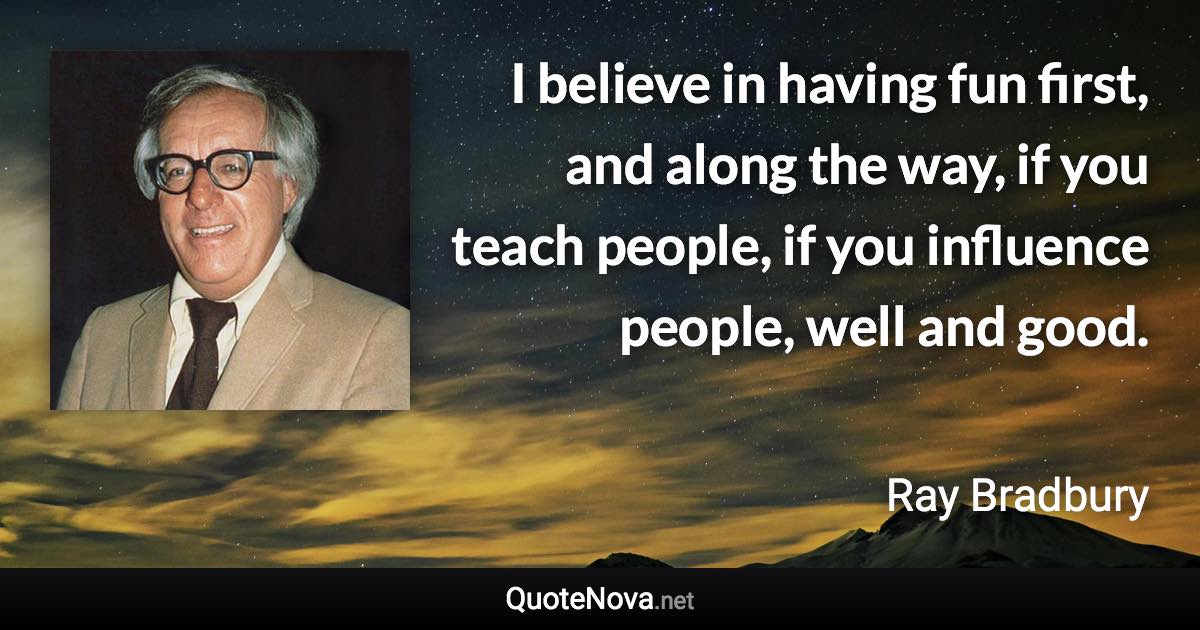 I believe in having fun first, and along the way, if you teach people, if you influence people, well and good. - Ray Bradbury quote