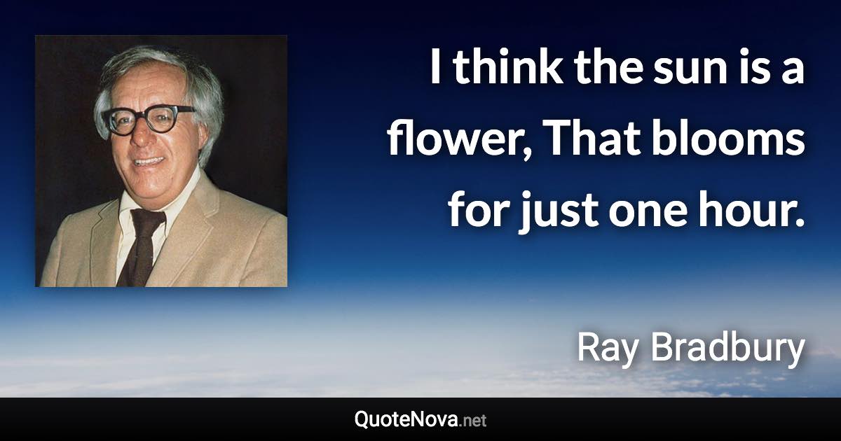 I think the sun is a flower, That blooms for just one hour. - Ray Bradbury quote