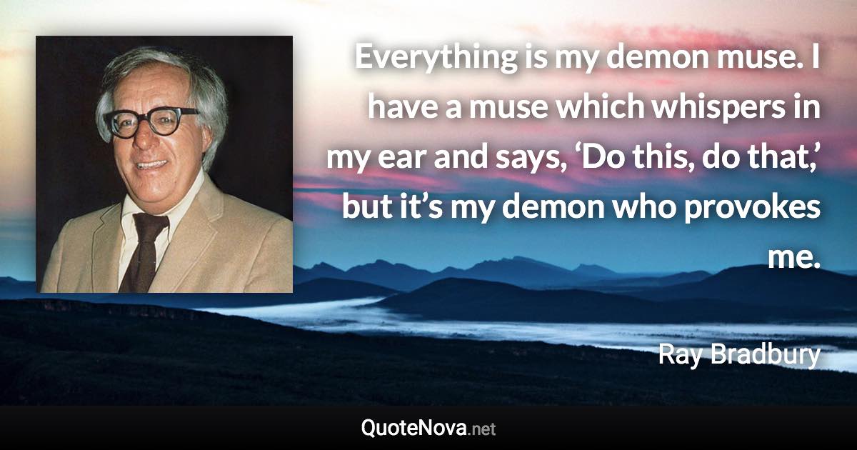 Everything is my demon muse. I have a muse which whispers in my ear and says, ‘Do this, do that,’ but it’s my demon who provokes me. - Ray Bradbury quote