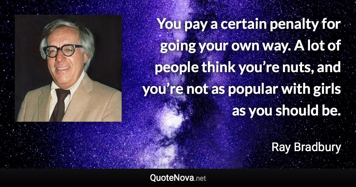 You pay a certain penalty for going your own way. A lot of people think you’re nuts, and you’re not as popular with girls as you should be. - Ray Bradbury quote